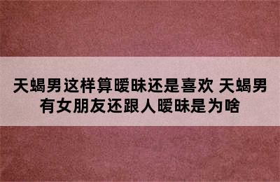 天蝎男这样算暧昧还是喜欢 天蝎男有女朋友还跟人暧昧是为啥